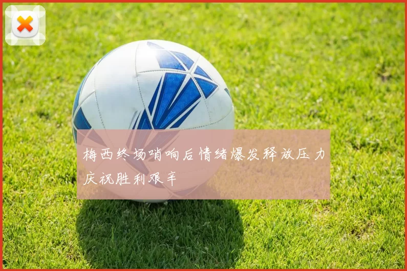 梅西终场哨响后情绪爆发释放压力庆祝胜利艰辛