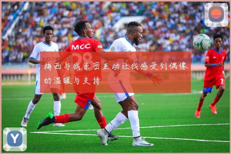 梅西与我亲密互动让我感受到偶像的温暖与支持
