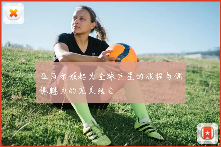 亚马尔崛起为全球巨星的旅程与偶像魅力的完美结合