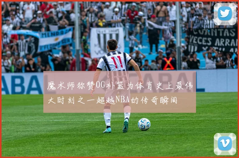魔术师称赞OG补篮为体育史上最伟大时刻之一超越NBA的传奇瞬间
