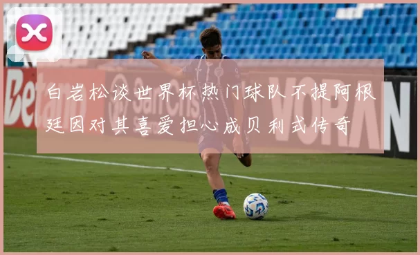 白岩松谈世界杯热门球队不提阿根廷因对其喜爱担心成贝利式传奇